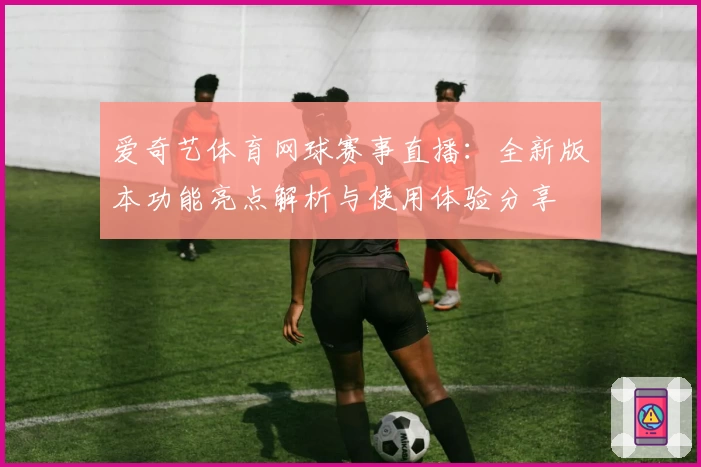 爱奇艺体育网球赛事直播：全新版本功能亮点解析与使用体验分享