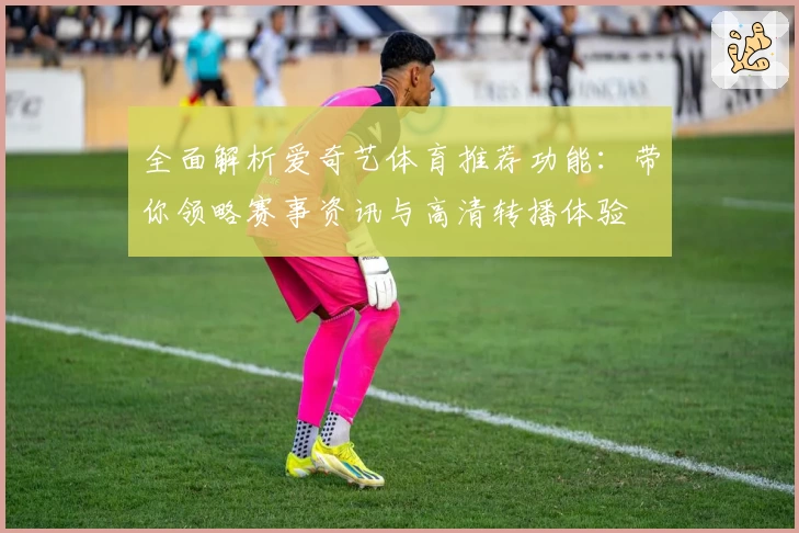 全面解析爱奇艺体育推荐功能：带你领略赛事资讯与高清转播体验