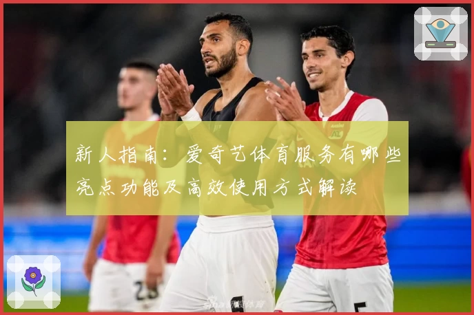 新人指南：爱奇艺体育服务有哪些亮点功能及高效使用方式解读