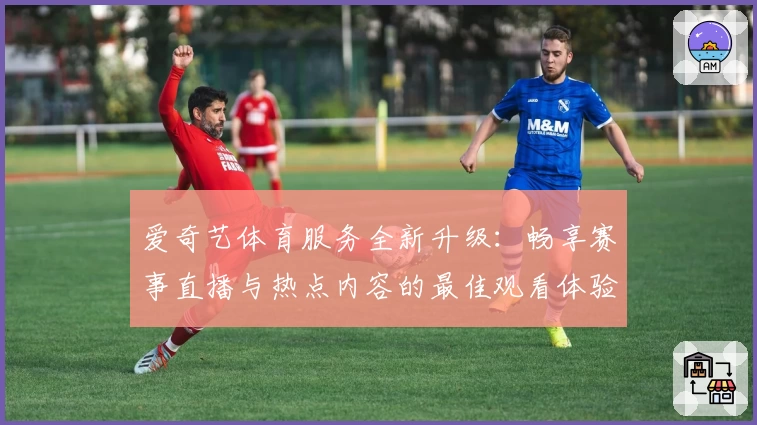 爱奇艺体育服务全新升级：畅享赛事直播与热点内容的最佳观看体验