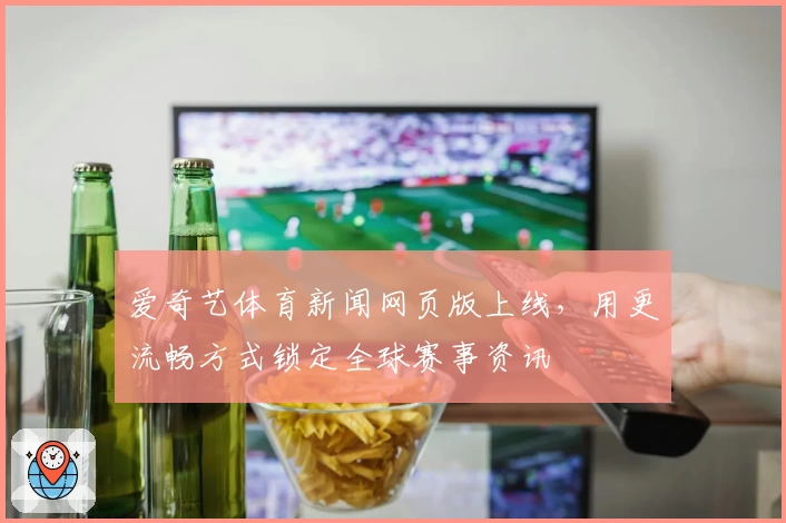 爱奇艺体育新闻网页版上线，用更流畅方式锁定全球赛事资讯