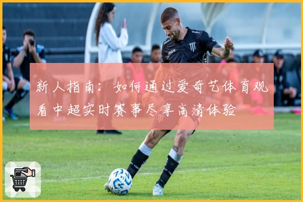 新人指南：如何通过爱奇艺体育观看中超实时赛事尽享高清体验