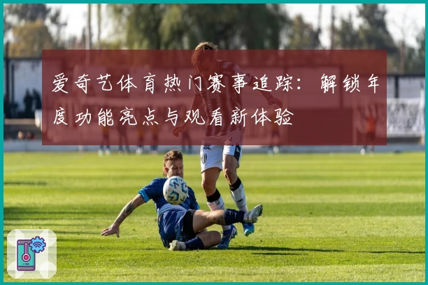 爱奇艺体育热门赛事追踪：解锁年度功能亮点与观看新体验