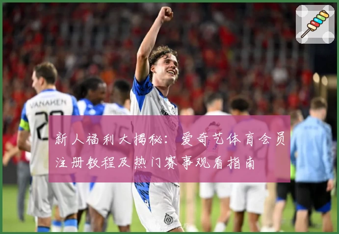 新人福利大揭秘：爱奇艺体育会员注册教程及热门赛事观看指南
