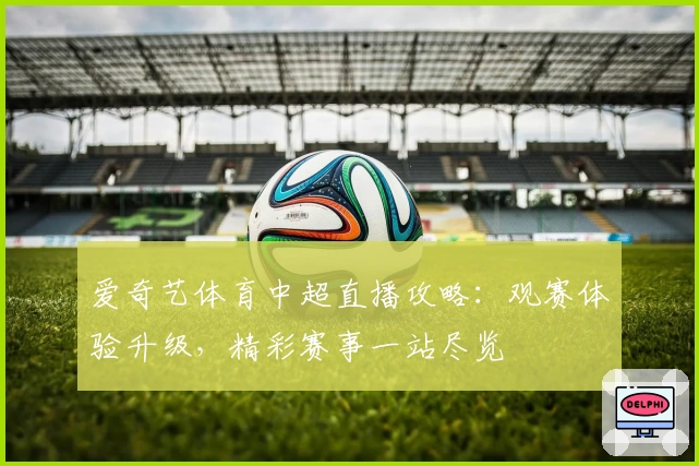 爱奇艺体育中超直播攻略：观赛体验升级，精彩赛事一站尽览