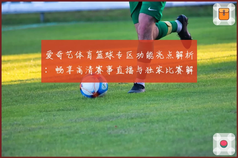 爱奇艺体育篮球专区功能亮点解析：畅享高清赛事直播与独家比赛解说