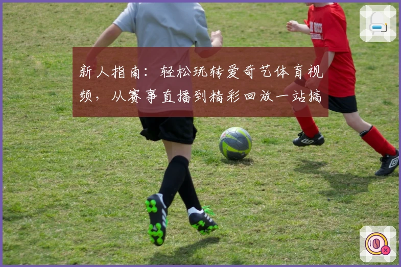 新人指南：轻松玩转爱奇艺体育视频，从赛事直播到精彩回放一站搞定