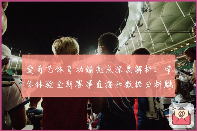 爱奇艺体育功能亮点深度解析：带你体验全新赛事直播和数据分析魅力
