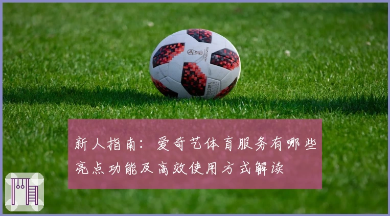 新人指南：爱奇艺体育服务有哪些亮点功能及高效使用方式解读
