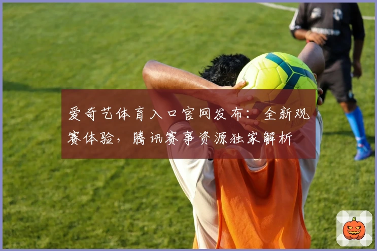 爱奇艺体育入口官网发布：全新观赛体验，腾讯赛事资源独家解析