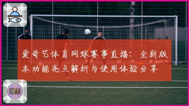 爱奇艺体育网球赛事直播：全新版本功能亮点解析与使用体验分享