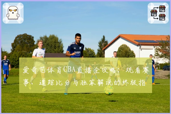 爱奇艺体育CBA直播全攻略：观看赛事、追踪比分与独家解说的终极指南