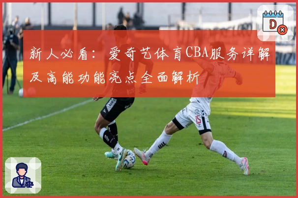 新人必看：爱奇艺体育CBA服务详解及高能功能亮点全面解析