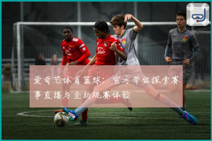 爱奇艺体育篮球:官方带你探索赛事直播与全新观赛体验