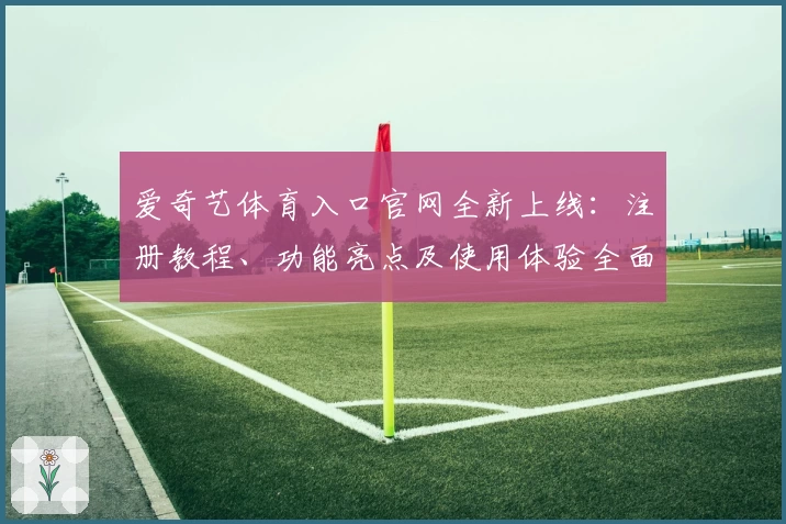 爱奇艺体育入口官网全新上线：注册教程、功能亮点及使用体验全面解析