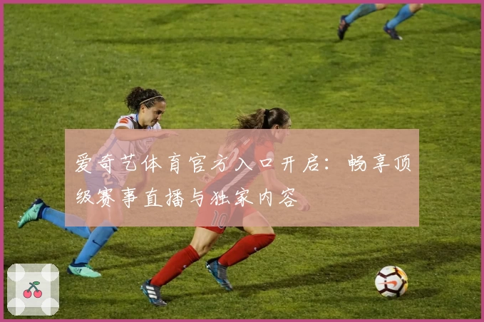 爱奇艺体育官方入口开启：畅享顶级赛事直播与独家内容
