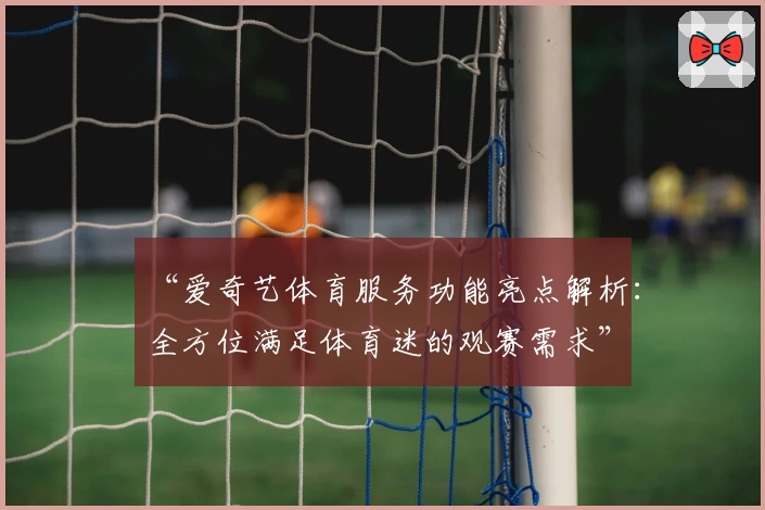 “爱奇艺体育服务功能亮点解析：全方位满足体育迷的观赛需求”