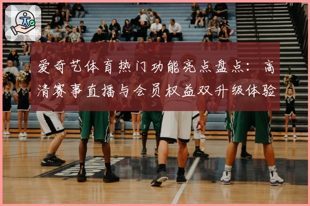 爱奇艺体育热门功能亮点盘点：高清赛事直播与会员权益双升级体验