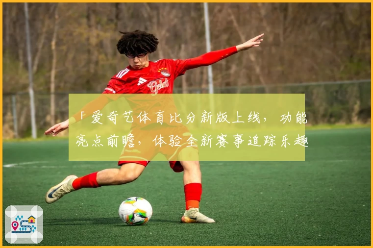 「爱奇艺体育比分新版上线，功能亮点前瞻，体验全新赛事追踪乐趣」