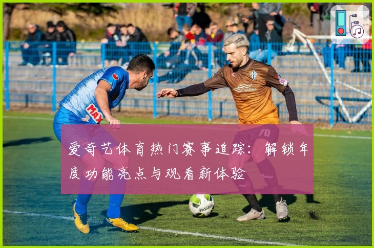 爱奇艺体育热门赛事追踪：解锁年度功能亮点与观看新体验