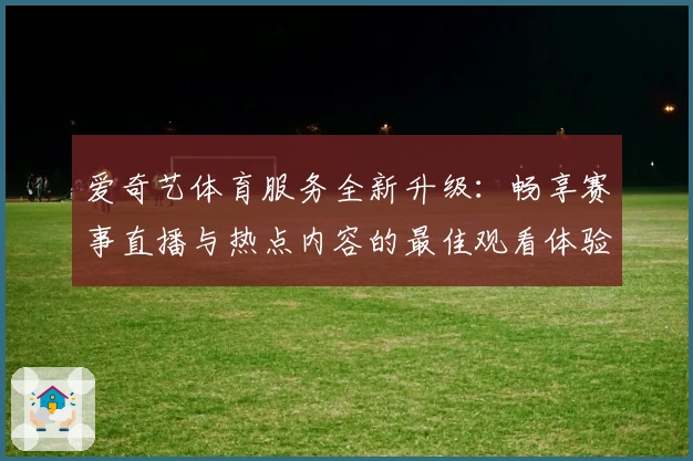 爱奇艺体育服务全新升级：畅享赛事直播与热点内容的最佳观看体验