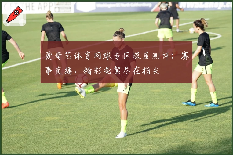爱奇艺体育网球专区深度测评:赛事直播、精彩花絮尽在指尖